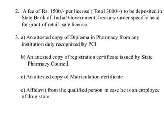 2. A fee of Rs. 1500/- per license ( Total 3000/-) to be deposited in
State Bank of India/ Government Treasury under specific head
for grant of retail sale license.
3. a) An attested copy of Diploma in Pharmacy from any
institution duly recognized by PCI
b) An attested copy of registration certificate issued by State
Pharmacy Council.
c) An attested copy of Matriculation certificate.
e) Affidavit from the qualified person in case he is an employee
of drug store
 