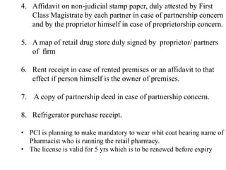 4. Affidavit on non-judicial stamp paper, duly attested by First
Class Magistrate by each partner in case of partnership concern
and by the proprietor himself in case of proprietorship concern.
5. A map of retail drug store duly signed by proprietor/ partners
of firm
6. Rent receipt in case of rented premises or an affidavit to that
effect if person himself is the owner of premises.
7. A copy of partnership deed in case of partnership concern.
8. Refrigerator purchase receipt.
• PCI is planning to make mandatory to wear whit coat bearing name of
Pharmacist who is running the retail pharmacy.
• The license is valid for 5 yrs which is to be renewed before expiry
 