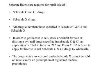 Separate license are required for retail sale of :
• Schedule C and C1 drugs.
• Schedule X drugs.
• All drugs other than those specified in schedule C & C1 and
Schedule X
• In order to get license to sell, stock or exhibit for sale or
distribute by retail drugs specified in schedule C & C1 an
application is filled in form no. 21* and Form 21 B* is filled to
apply for license to sell Schedule C & C1 drugs by wholesale.
• The drugs which are covered under Schedule X cannot be sold
on retail except on prescription of registered medical
practitioner.
 