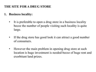 THE SITE FOR A DRUG STORE
1. Business locality:
• It is preferable to open a drug store in a business locality
becoz the number of people visiting such locality is quite
large.
• If the drug store has good look it can attract a good number
of consumers.
• However the main problem in opening drug store at such
location is huge investment is needed becoz of huge rent and
exorbitant land prizes.
 