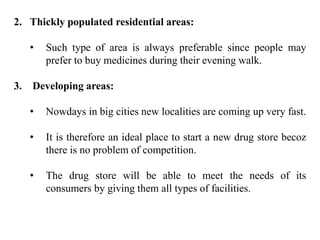 2. Thickly populated residential areas:
• Such type of area is always preferable since people may
prefer to buy medicines during their evening walk.
3. Developing areas:
• Nowdays in big cities new localities are coming up very fast.
• It is therefore an ideal place to start a new drug store becoz
there is no problem of competition.
• The drug store will be able to meet the needs of its
consumers by giving them all types of facilities.
 
