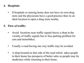 4. Hospitals:
• If hospitals or nursing home does not have its own drug
store and the physicians have a good practice then its an
ideal location to open a drug store nearby.
5. Flow of traffic:
• Avoid locations near traffic signals becoz a shop in the
vicinity of traffic signals has to face parking problem for
cars and motorbikes.
• Usually a road having one way traffic may be avoided.
• A shop located on that side of the road which takes people
to their home has prospects of better sales as people may by
medicines while returning to their home.
 