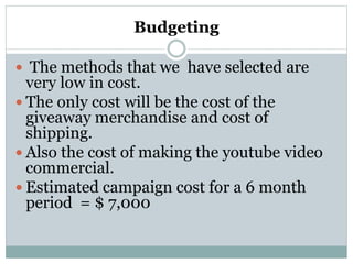 Budgeting
 The methods that we have selected are
very low in cost.
 The only cost will be the cost of the
giveaway merchandise and cost of
shipping.
 Also the cost of making the youtube video
commercial.
 Estimated campaign cost for a 6 month
period = $ 7,000
 