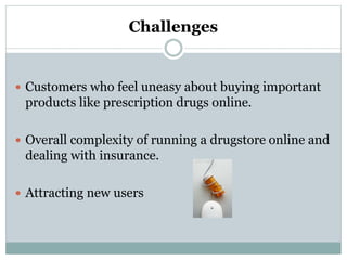 Challenges
 Customers who feel uneasy about buying important
products like prescription drugs online.
 Overall complexity of running a drugstore online and
dealing with insurance.
 Attracting new users
 