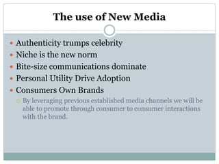 The use of New Media
 Authenticity trumps celebrity
 Niche is the new norm
 Bite-size communications dominate
 Personal Utility Drive Adoption
 Consumers Own Brands
 By leveraging previous established media channels we will be
able to promote through consumer to consumer interactions
with the brand.
 