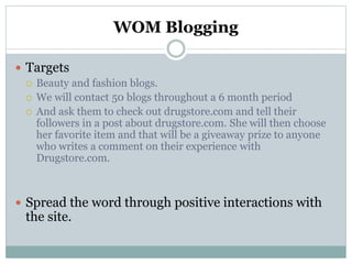 WOM Blogging
 Targets
 Beauty and fashion blogs.
 We will contact 50 blogs throughout a 6 month period
 And ask them to check out drugstore.com and tell their
followers in a post about drugstore.com. She will then choose
her favorite item and that will be a giveaway prize to anyone
who writes a comment on their experience with
Drugstore.com.
 Spread the word through positive interactions with
the site.
 