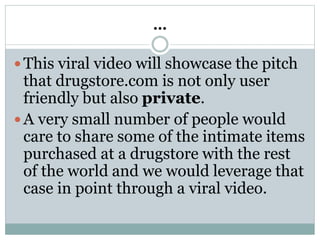 …
 This viral video will showcase the pitch
that drugstore.com is not only user
friendly but also private.
 A very small number of people would
care to share some of the intimate items
purchased at a drugstore with the rest
of the world and we would leverage that
case in point through a viral video.
 