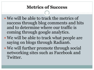Metrics of Success
 We will be able to track the metrics of
success through blog comments and hits
and to determine where our traffic is
coming through google analytics.
 We will be able to track what people are
saying on blogs through Radian6.
 We will further promote through social
networking sites such as Facebook and
Twitter.
 