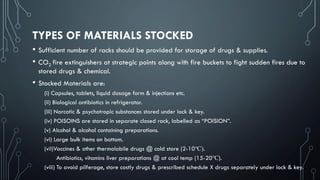 TYPES OF MATERIALS STOCKED
• Sufficient number of racks should be provided for storage of drugs & supplies.
• CO2 fire extinguishers at strategic points along with fire buckets to fight sudden fires due to
stored drugs & chemical.
• Stocked Materials are:
(i) Capsules, tablets, liquid dosage form & injections etc.
(ii) Biological antibiotics in refrigerator.
(iii) Narcotic & psychotropic substances stored under lock & key.
(iv) POISOINS are stored in separate closed rack, labelled as “POISION”.
(v) Alcohol & alcohol containing preparations.
(vi) Large bulk items on bottom.
(vii)Vaccines & other thermolabile drugs @ cold store (2-10℃).
Antibiotics, vitamins liver preparations @ at cool temp (15-20℃).
(viii) To avoid pilferage, store costly drugs & prescribed schedule X drugs separately under lock & key.
 