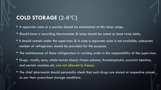 COLD STORAGE (2-8℃)
• A separate room or a portion should be maintained at this temp range.
• Should have a recording thermometer & temp should be noted at least twice daily.
• It should remain under the supervisor & in case a separate room is not available, adequate
number of refrigerator should be provided for the purpose.
• The maintenance of these refrigerators in working order is the responsibility of the supervisor.
• Drugs : insulin, sera, whole human blood, frozen plasma, thromboplastin, oxytocin injection,
and certain vaccines etc. are not allowed to freeze.
• The chief pharmacist should personally check that such drugs are stored at respective places
as per their prescribed storage conditions.
 