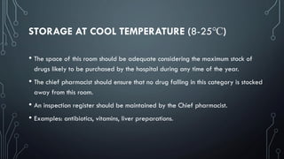 STORAGE AT COOL TEMPERATURE (8-25℃)
• The space of this room should be adequate considering the maximum stock of
drugs likely to be purchased by the hospital during any time of the year.
• The chief pharmacist should ensure that no drug falling in this category is stocked
away from this room.
• An inspection register should be maintained by the Chief pharmacist.
• Examples: antibiotics, vitamins, liver preparations.
 