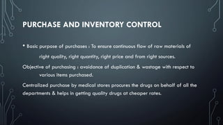 PURCHASE AND INVENTORY CONTROL
• Basic purpose of purchases : To ensure continuous flow of raw materials of
right quality, right quantity, right price and from right sources.
Objective of purchasing : avoidance of duplication & wastage with respect to
various items purchased.
Centralized purchase by medical stores procures the drugs on behalf of all the
departments & helps in getting quality drugs at cheaper rates.
 