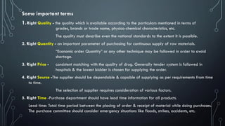 1.Right Quality - the quality which is available according to the particulars mentioned in terms of
grades, brands or trade name, physico-chemical characteristics, etc.
The quality must describe even the national standards to the extent it is possible.
2. Right Quantity - an important parameter of purchasing for continuous supply of raw materials.
“Economic order Quantity” or any other technique may be followed in order to avoid
shortage.
3. Right Price - consistent matching with the quality of drug. Generally tender system is followed in
hospitals & the lowest bidder is chosen for supplying the order.
4. Right Source -The supplier should be dependable & capable of supplying as per requirements from time
to time.
The selection of supplier requires consideration of various factors.
5. Right Time -Purchase department should have lead time information for all products.
Lead time: Total time period between the placing of order & receipt of material while doing purchases.
The purchase committee should consider emergency situations like floods, strikes, accidents, etc.
Some important terms
 
