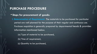 PURCHASE PROCEDURE
• Steps for procurement of goods:
I. Determination of Requirement- The materials to be purchased for particular
period are well planned for the purpose of their regular and continuous use.
Purchase requisition is generally prepared by departmental heads & provides
information mentioned below.
(a) Type of material to be purchased,
(b) Time of requirement,
(c) Quantity to be purchased,
 