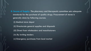 II. Source of Supply- The pharmacy and therapeutic committee sets adequate
standards for the purchase of quality drugs. Procurement of stores is
generally done by following sources:
(i) Medical store depot
(ii) Directorate general supplies and disposals
(iii) Direct from wholesalers and manufacturers
(iv) By inviting tenders
(v) Emergency purchases from local market
 