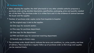 III. Purchase Order-
• After selecting the supplier, the chief pharmacist or any other suitable authority prepares a
purchase order giving detailed description, specification, packaging, price and quantity needed
etc. of the items. This purchase order is in written form and it is the evidence of contract between
the buyer and the supplier.
• Number of purchase order copies varies from hospitals to hospital.
(a) The original copy is sent to the supplier.
(b) One copy for accounts section.
(c) One copy for purchase department.
(d) One copy for the department.
(e) Fifth and Sixth copy for concerned receiving department.
(f) Seventh copy as history copy.
• The purchase order should clearly indicate the terms and conditions, i.e., price, quality, and time
of delivery. There should be a regular follow-up of purchase order so that drugs and supplies
can be received timely.
 