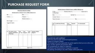 PURCHASE REQUEST FORM
General terms and conditions*
-Deliveries must be made inside the hospital premises.
-Prepare all transport charges.
-The hospital will not be responsible for goods supplied which are not on this order
form, not duly signed by the purchase officer.
-All consignments are subject to inspection.
-Installation and Demonstration, if required, is essential.
-No packing, forwarding or any other charges will be paid extra
 