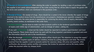 IV. Receipt of Acknowledgment- After placing the order to supplier by sending a copy of purchase order,
the supplier in turn sends acknowledgement of the order saying that he will be able to supply the goods with
the terms and conditions which are mentioned in the purchase order.
V. Receipt of Drugs- On receipt of drugs , there should be a system in the stores whereby the supply of drugs
received in the medical stores from the manufacturer are properly checkedperson specially assigned for this
purpose. Preferably the same person is responsible for reviewing the stocks, date of expiry, description,
quantity, batch number, as mentioned in the order form.
• Random sampling can be done to make sure that products confirm to the tendered specifications like date
of expiry and visible sign of deterioration , such as change of colour , caking etc.
• If any such deterioration is observed the matter should be reported to medical superintendent and local
drug inspector. These stocks should never be used until the drug inspector’s permission is granted and even
the information should be sent to the manufacturer.
• After the thorough examination of drugs the above officer should give “No objection to accept the supply”
in writing on the hospital copies of delivery challans, Invoices by putting signature and date. The invoice
received from the supplier is sent to accounts section for accuracy along with price and quantity .After
verification ,the accounts section certifies and passes, the invoice for payment and on this basis, cashier
makes the payment either by cheque/draft.
 