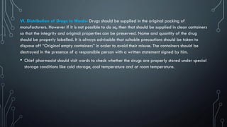 VI. Distribution of Drugs to Wards- Drugs should be supplied in the original packing of
manufacturers. However if it is not possible to do so, then that should be supplied in clean containers
so that the integrity and original properties can be preserved. Name and quantity of the drug
should be properly labelled. It is always advisable that suitable precautions should be taken to
dispose off “Original empty containers” in order to avoid their misuse. The containers should be
destroyed in the presence of a responsible person with a written statement signed by him.
• Chief pharmacist should visit wards to check whether the drugs are properly stored under special
storage conditions like cold storage, cool temperature and at room temperature.
 