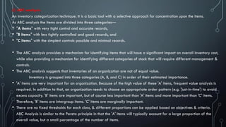 (i) ABC analysis
An inventory categorization technique. It is a basic tool with a selective approach for concentration upon the items.
As ABC analysis the items are divided into three categories—
• "A items" with very tight control and accurate records,
• "B items" with less tightly controlled and good records, and
• "C items" with the simplest controls possible and minimal records.
• The ABC analysis provides a mechanism for identifying items that will have a significant impact on overall inventory cost,
while also providing a mechanism for identifying different categories of stock that will require different management &
controls.
• The ABC analysis suggests that inventories of an organization are not of equal value.
Inventory is grouped into three categories (A, B, and C) in order of their estimated importance.
• 'A' items are very important for an organization. Because of the high value of these 'A' items, frequent value analysis is
required. In addition to that, an organization needs to choose an appropriate order pattern (e.g. 'just-in-time') to avoid
excess capacity. 'B' items are important, but of course less important than 'A' items and more important than 'C' items.
Therefore, 'B' items are intergroup items. 'C' items are marginally important.
• There are no fixed thresholds for each class, & different proportions can be applied based on objectives & criteria.
ABC Analysis is similar to the Pareto principle in that the 'A' items will typically account for a large proportion of the
overall value, but a small percentage of the number of items.
 