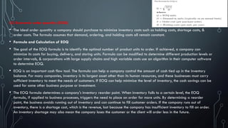 (iii) Economic order quantity (EOQ)
• The ideal order quantity a company should purchase to minimize inventory costs such as holding costs, shortage costs, &
order costs. The formula assumes that demand, ordering, and holding costs all remain constant.
• Formula and Calculation of EOQ
• The goal of the EOQ formula is to identify the optimal number of product units to order. If achieved, a company can
minimize its costs for buying, delivery, and storing units. Formula can be modified to determine different production levels or
order intervals, & corporations with large supply chains and high variable costs use an algorithm in their computer software
to determine EOQ.
• EOQ is an important cash flow tool. The formula can help a company control the amount of cash tied up in the inventory
balance. For many companies, inventory is its largest asset other than its human resources, and these businesses must carry
sufficient inventory to meet the needs of customers. If EOQ can help minimize the level of inventory, the cash savings can be
used for some other business purpose or investment.
• The EOQ formula determines a company's inventory reorder point. When inventory falls to a certain level, the EOQ
formula, if applied to business processes, triggers the need to place an order for more units. By determining a reorder
point, the business avoids running out of inventory and can continue to fill customer orders. If the company runs out of
inventory, there is a shortage cost, which is the revenue, lost because the company has insufficient inventory to fill an order.
An inventory shortage may also mean the company loses the customer or the client will order less in the future.
 