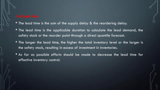(iv) Lead time
• The lead time is the sum of the supply delay & the reordering delay.
• The lead time is the applicable duration to calculate the lead demand, the
safety stock or the reorder point through a direct quantile forecast.
• The longer the lead time, the higher the total inventory level or the larger is
the safety stock, resulting in excess of investment in inventories.
• As far as possible efforts should be made to decrease the lead time for
effective inventory control.
 