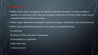 (V) Buffer stock
• Buffer stock is used in emergency to meet the unforeseen demands/ it refers to minimum
quantity of a particular item which must be kept in the stores of all time. Buffer stocks can be
calculated using the following formula ;
• Buffer stocks= (Maximum consumption rate/day average- consumption rate/day)X lead time
• Buffer stocks needs following factors to be taken into consideration like;
(i) Lead time
(ii) Nature of item and rate of consumption
(iii) Availability of substitutes
(iv)Re-order level
(v) Stock out cost
 