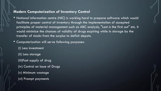 Modern Computerization of Inventory Control
• National information centre (NIC) is working hard to prepare software which would
facilitate proper control of inventory through the implementation of accepted
principles of material management such as ABC analysis, "Last is the first out" etc. It
would minimize the chances of validity of drugs expiring while in storage by the
transfer of stocks from the surplus to deficit depots.
• Computerization will serve following purposes:
(i) Less investment
(ii) Less storage
(iii)Fast supply of drug
(iv) Control on Issue of Drugs
(v) Minimum wastage
(vi) Prompt payments
 