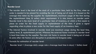 Reorder Level
• The reorder level is the level of the stock of a particular item, held by the firm, when an
order is needed to be placed for avoiding the risk of being out of stock. It is based on the
average time taken by the supplier for replenishment, maximum usage of the item during
the replenishment time, & safety stock requirement. It is also known as reorder point.
Reorder level is the stock level of a particular item of inventory, at which a firm needs to
place an order for the fresh supply or replenishment of the item. It gives a signal
regarding when to place a new order for the fresh supply of an inventory item.
• The internal factors involved in reorder level are maximum usage during the lead time,
safety level, & replenishment period. Whereas the external factor involved in reorder level
is lead time taken by the supplier. The main risk factor in reorder level is being out of stock
& some other risk factors are disruption in production & foregone sales.
• Formula for estimation of reorder level:
Reorder level = (Average daily usage rate x Average lead time in days) + Safety level
 