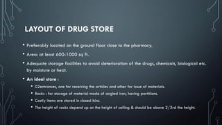 LAYOUT OF DRUG STORE
• Preferably located on the ground floor close to the pharmacy.
• Area: at least 600-1000 sq ft.
• Adequate storage facilities to avoid deterioration of the drugs, chemicals, biological etc.
by moisture or heat.
• An ideal store :
• 02entrances, one for receiving the articles and other for issue of materials.
• Racks : for storage of material made of angled iron, having partitions.
• Costly items are stored in closed bins.
• The height of racks depend up on the height of ceiling & should be above 2/3rd the height.
 