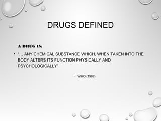 DRUGS DEFINED
A DRUG IS:
• “… ANY CHEMICAL SUBSTANCE WHICH, WHEN TAKEN INTO THE
BODY ALTERS ITS FUNCTION PHYSICALLY AND
PSYCHOLOGICALLY”
• WHO (1989)

 