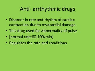 Anti- arrthythmic drugs
• Disorder in rate and rhythm of cardiac
contraction due to myocardial damage.
• This drug used for Abnormality of pulse
• [normal rate:60-100/min]
• Regulates the rate and conditions
 