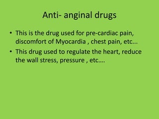 Anti- anginal drugs
• This is the drug used for pre-cardiac pain,
discomfort of Myocardia , chest pain, etc...
• This drug used to regulate the heart, reduce
the wall stress, pressure , etc….
 
