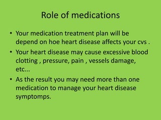 Role of medications
• Your medication treatment plan will be
depend on hoe heart disease affects your cvs .
• Your heart disease may cause excessive blood
clotting , pressure, pain , vessels damage,
etc...
• As the result you may need more than one
medication to manage your heart disease
symptomps.
 