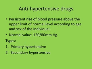 Anti-hypertensive drugs
• Persistent rise of blood pressure above the
upper limit of normal level according to age
and sex of the individual.
• Normal value: 120/80mm Hg
Types:
1. Primary hypertensive
2. Secondary hypertensive
 