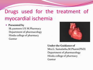 Drugs used for the treatment of
myocardial ischemia
 Presented by
  Sk.yasmeen I/II M.Pharmacy
  Department of pharmacology
  Hindu college of pharmacy
  Guntur

                               Under the Guidance of
                               Mrs.G. Sumalatha,M.Pharm(PhD)
                               Department of pharmacology
                               Hindu college of pharmacy
                               Guntur
 