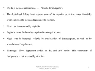 ▪ Digitalis increase cardiac tone------ “Cardio tonic Agents”.
▪ The digitalized failing heart regains some of its capacity to contract more forcefully
when subjected to increased resistance to ejection.
▪ Heart rate is decreased by digitalis.
▪ Digitalis slows the heart by vagal and extravagal actions.
▪ Vagal tone is increased reflexly by sensitization of baroreceptors, as well as by
stimulation of vagal center.
▪ Extravagal direct depressant action on SA and A-V nodes. This component of
bradycardia is not reversed by atropine.
AGRA PUBLIC PHARMACY COLLEGE,
ARTONI, AGRA, UP, INDIA
10
 