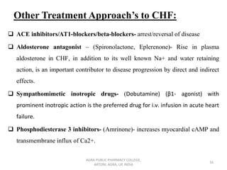 Other Treatment Approach’s to CHF:
❑ ACE inhibitors/AT1-blockers/beta-blockers- arrest/reversal of disease
❑ Aldosterone antagonist – (Spironolactone, Eplerenone)- Rise in plasma
aldosterone in CHF, in addition to its well known Na+ and water retaining
action, is an important contributor to disease progression by direct and indirect
effects.
❑ Sympathomimetic inotropic drugs- (Dobutamine) (β1- agonist) with
prominent inotropic action is the preferred drug for i.v. infusion in acute heart
failure.
❑ Phosphodiesterase 3 inhibitors- (Amrinone)- increases myocardial cAMP and
transmembrane influx of Ca2+.
AGRA PUBLIC PHARMACY COLLEGE,
ARTONI, AGRA, UP, INDIA
16
 