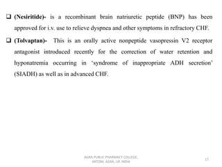 ❑ (Nesiritide)- is a recombinant brain natriuretic peptide (BNP) has been
approved for i.v. use to relieve dyspnea and other symptoms in refractory CHF.
❑ (Tolvaptan)- This is an orally active nonpeptide vasopressin V2 receptor
antagonist introduced recently for the correction of water retention and
hyponatremia occurring in ‘syndrome of inappropriate ADH secretion’
(SIADH) as well as in advanced CHF.
AGRA PUBLIC PHARMACY COLLEGE,
ARTONI, AGRA, UP, INDIA
17
 