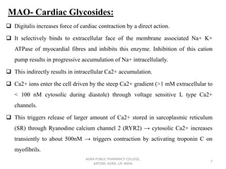 MAO- Cardiac Glycosides:
❑ Digitalis increases force of cardiac contraction by a direct action.
❑ It selectively binds to extracellular face of the membrane associated Na+ K+
ATPase of myocardial fibres and inhibits this enzyme. Inhibition of this cation
pump results in progressive accumulation of Na+ intracellularly.
❑ This indirectly results in intracellular Ca2+ accumulation.
❑ Ca2+ ions enter the cell driven by the steep Ca2+ gradient (>1 mM extracellular to
< 100 nM cytosolic during diastole) through voltage sensitive L type Ca2+
channels.
❑ This triggers release of larger amount of Ca2+ stored in sarcoplasmic reticulum
(SR) through Ryanodine calcium channel 2 (RYR2) → cytosolic Ca2+ increases
transiently to about 500nM → triggers contraction by activating troponin C on
myofibrils.
AGRA PUBLIC PHARMACY COLLEGE,
ARTONI, AGRA, UP, INDIA
7
 