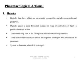 Pharmacological Actions:
1. Heart:-
▪ Digitalis has direct effects on myocardial contractility and electrophysiological
properties.
▪ Digitalis causes a dose dependent increase in force of contraction of heart- a
positive inotropic action.
▪ This is especially seen in the failing heart which is exquisitely sensitive.
▪ There is increased velocity of tension development and higher peak tension can be
generated.
▪ Systole is shortened, diastole is prolonged.
AGRA PUBLIC PHARMACY COLLEGE,
ARTONI, AGRA, UP, INDIA
9
 