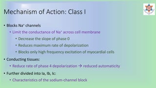 Mechanism of Action: Class I
• Blocks Na+ channels
• Limit the conductance of Na+ across cell membrane
• Decrease the slope of phase 0
• Reduces maximum rate of depolarization
• Blocks only high frequency excitation of myocardial cells
• Conducting tissues:
• Reduce rate of phase 4 depolarization  reduced automaticity
• Further divided into Ia, Ib, Ic:
• Characteristics of the sodium-channel block
 