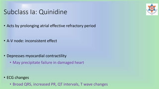Subclass Ia: Quinidine
• Acts by prolonging atrial effective refractory period
• A-V node: inconsistent effect
• Depresses myocardial contractility
• May precipitate failure in damaged heart
• ECG changes
• Broad QRS, increased PR, QT intervals, T wave changes
 
