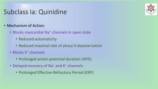Subclass Ia: Quinidine
• Mechanism of Action:
• Blocks myocardial Na+ channels in open state
• Reduced automaticity
• Reduced maximal rate of phase 0 depolarization
• Blocks K+ channels
• Prolonged action potential duration (APD)
• Delayed recovery of Na+ and K+ channels
• Prolonged Effective Refractory Period (ERP)
 