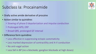 Subclass Ia: Procainamide
• Orally active amide derivative of procaine
• Action similar to quinidine:
• Slowing of phase 0 depolarization and impulse conduction
• Prolonged APD, ERP
• Broad QRS, prolonged QT interval
• Difference form quinidine:
• Less effective in suppressing ectopic automaticity
• Less marked depression of contractility and A-V conduction
• No anti-vagal action
• Less fall in BP (no α blockade; ganglion blockade at high doses)
 