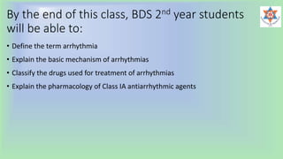 By the end of this class, BDS 2nd year students
will be able to:
• Define the term arrhythmia
• Explain the basic mechanism of arrhythmias
• Classify the drugs used for treatment of arrhythmias
• Explain the pharmacology of Class IA antiarrhythmic agents
 