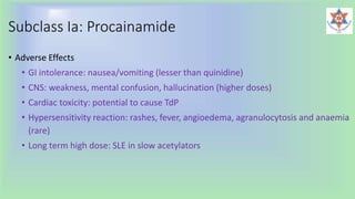 Subclass Ia: Procainamide
• Adverse Effects
• GI intolerance: nausea/vomiting (lesser than quinidine)
• CNS: weakness, mental confusion, hallucination (higher doses)
• Cardiac toxicity: potential to cause TdP
• Hypersensitivity reaction: rashes, fever, angioedema, agranulocytosis and anaemia
(rare)
• Long term high dose: SLE in slow acetylators
 
