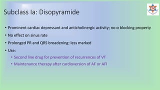 Subclass Ia: Disopyramide
• Prominent cardiac depressant and anticholinergic activity; no α blocking property
• No effect on sinus rate
• Prolonged PR and QRS broadening: less marked
• Use:
• Second line drug for prevention of recurrences of VT
• Maintenance therapy after cardioversion of AF or AFl
 