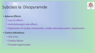 Subclass Ia: Disopyramide
• Adverse Effects:
• Less GI effects
• Anticholinergics side effects
• Depression of cardiac contractility: cardiac decompensation, hypotension
• Contra-indications:
• Sick sinus
• Cardiac failure
• Prostate hypertrophy
 