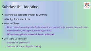 Subclass Ib: Lidocaine
• Intravenous doses lasts only for 10-20 mins
• Initial t1/2 8 hrs, later 2 hrs
• Adverse Effects:
• Dose related neurological effects: drowsiness, paresthesia, nausea, blurred vision,
disorientation, nystagmus, twitching and fits
• NO anti-arrhythmic potential, least cardiotoxic
• Use: (slow i.v. injection)
• Supress VT, prevent VF
• Supress VT due to digitalis toxicity
 
